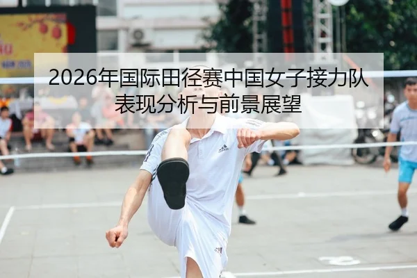 2026年国际田径赛中国女子接力队表现分析与前景展望